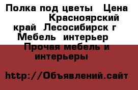 Полка под цветы › Цена ­ 1 000 - Красноярский край, Лесосибирск г. Мебель, интерьер » Прочая мебель и интерьеры   